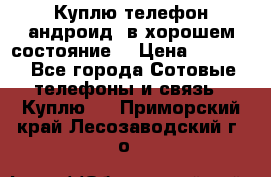 Куплю телефон андроид, в хорошем состояние  › Цена ­ 1 000 - Все города Сотовые телефоны и связь » Куплю   . Приморский край,Лесозаводский г. о. 